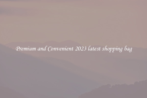 Premium and Convenient 2023 latest shopping bag